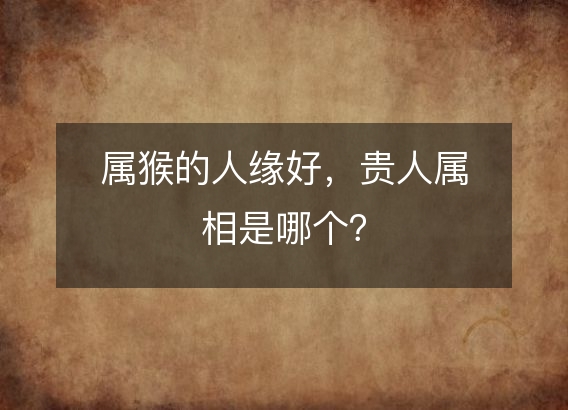 属猴的人缘好,贵人属相是哪个?