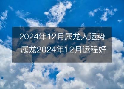 2024年12月属龙人运势 属龙2024年12月运程好吗