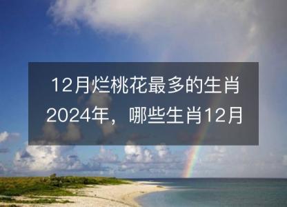 12月烂桃花<font color='red'>最多</font>的生肖2024年，哪些生肖12月犯桃花