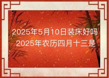 2025年5月10日装床好吗 2025年农历四月十三是安床<font color='red'>吉日</font>么