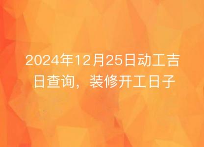 2024年12月25日<font color='red'>动工</font>吉日查询，装修开工日子佳否，一目了然