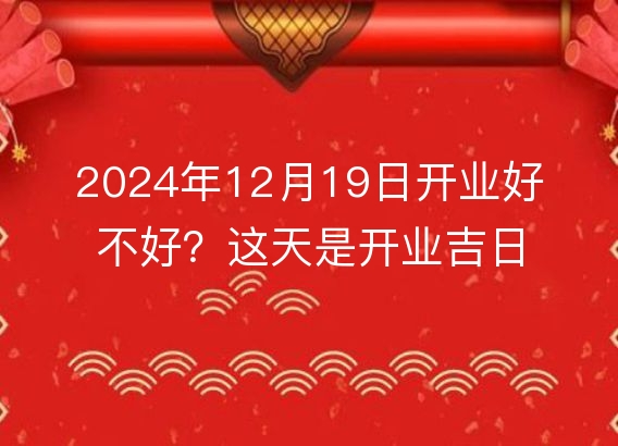 2024年12月19日开业好不好?这天是开业吉日吗?