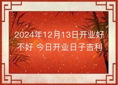 2024年12月13日<font color='red'>开业</font>好不好 今日<font color='red'>开业</font>日子吉利吗