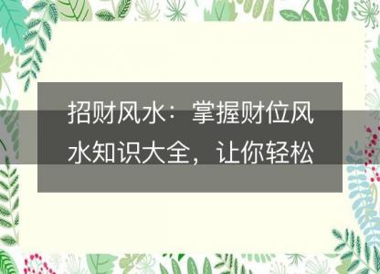 招财风水：掌握财位风水知识大全，让你轻松<font color='red'>招财进宝</font>