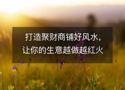 打造聚财<font color='red'>商铺</font>好风水，让你的生意越做越红火